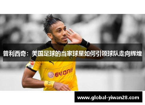 普利西奇：美国足球的当家球星如何引领球队走向辉煌