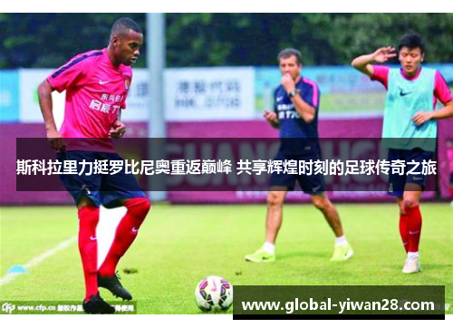 斯科拉里力挺罗比尼奥重返巅峰 共享辉煌时刻的足球传奇之旅