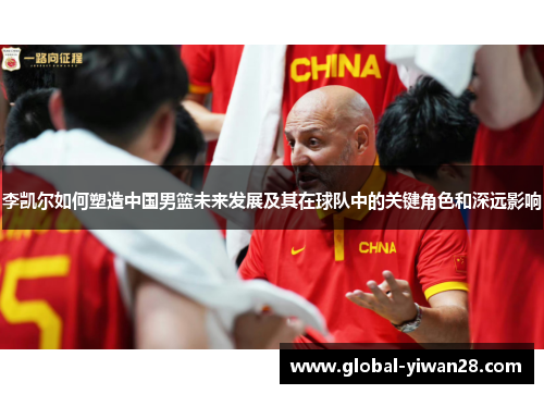 李凯尔如何塑造中国男篮未来发展及其在球队中的关键角色和深远影响