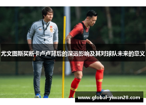 尤文图斯买断卡卢卢背后的深远影响及其对球队未来的意义