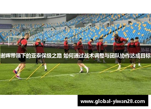 谢晖带领下的亚泰保级之路 如何通过战术调整与团队协作达成目标