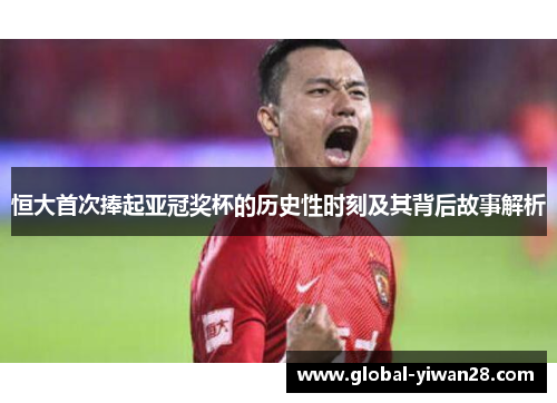 恒大首次捧起亚冠奖杯的历史性时刻及其背后故事解析